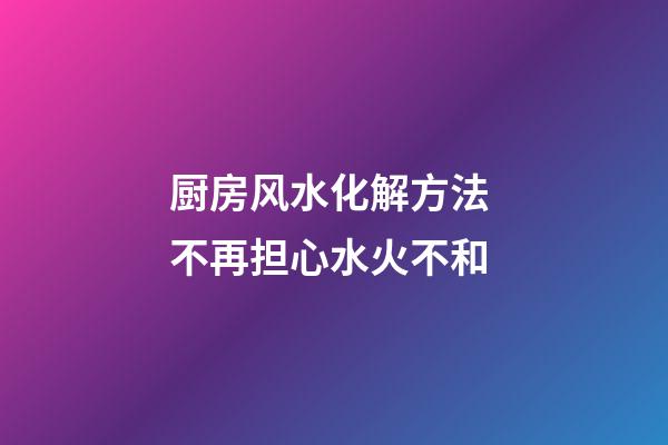 厨房风水化解方法 不再担心水火不和